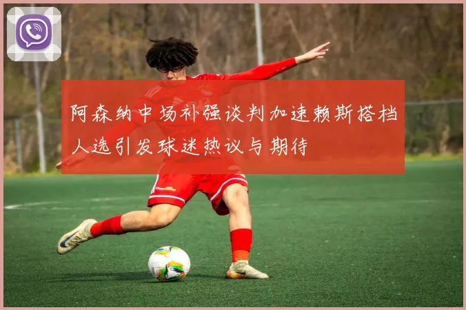 阿森纳中场补强谈判加速赖斯搭档人选引发球迷热议与期待