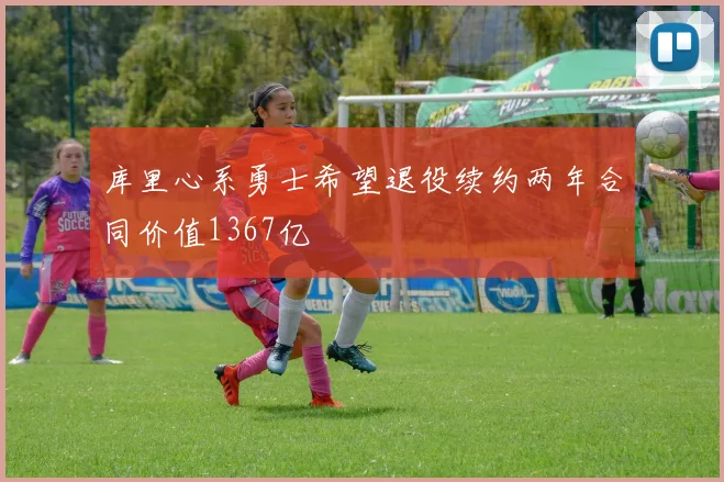 库里心系勇士希望退役续约两年合同价值1367亿