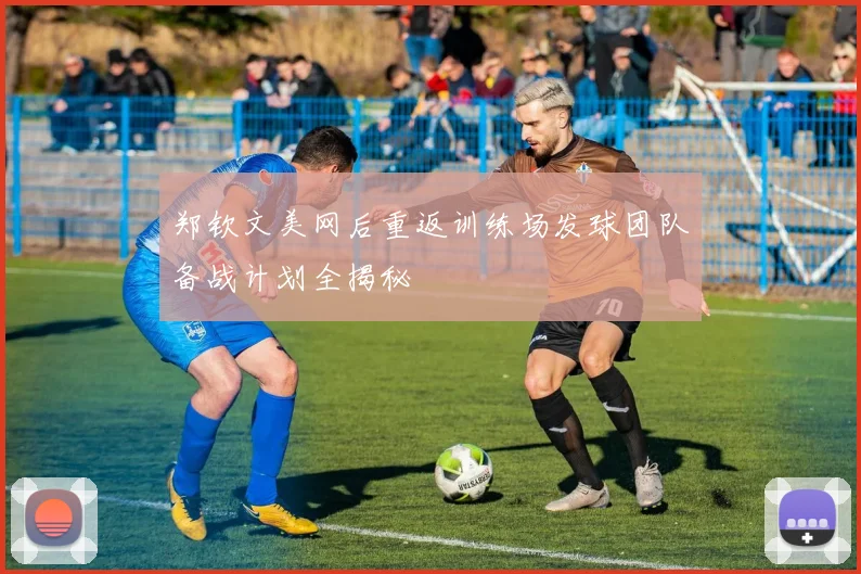 郑钦文美网后重返训练场发球团队备战计划全揭秘