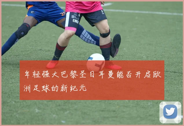年轻强大巴黎圣日耳曼能否开启欧洲足球的新纪元