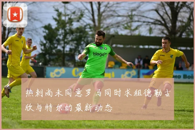 热刺尚未同意罗马同时求租德勒古欣与特尔的最新动态