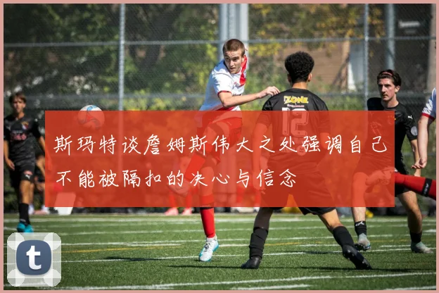 斯玛特谈詹姆斯伟大之处强调自己不能被隔扣的决心与信念