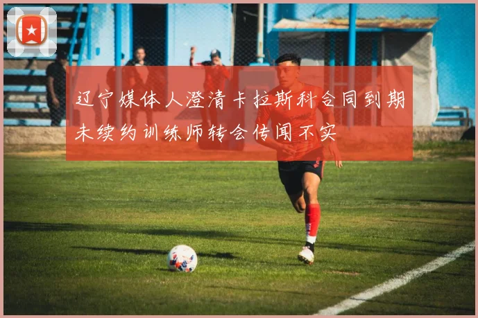辽宁媒体人澄清卡拉斯科合同到期未续约训练师转会传闻不实