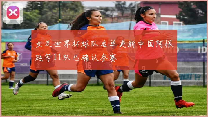 女足世界杯球队名单更新中国阿根廷等11队已确认参赛