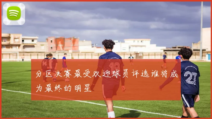 分区决赛最受欢迎球员评选谁将成为最终的明星