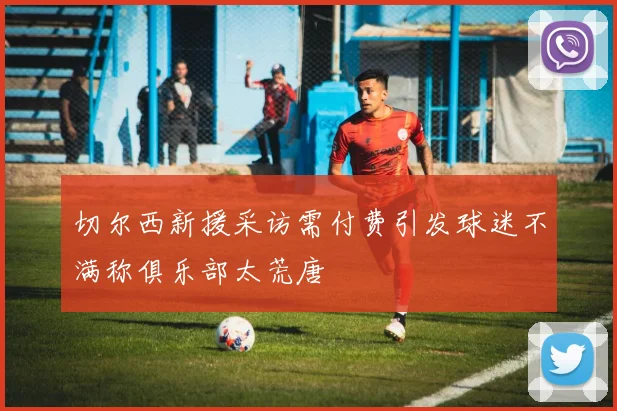切尔西新援采访需付费引发球迷不满称俱乐部太荒唐