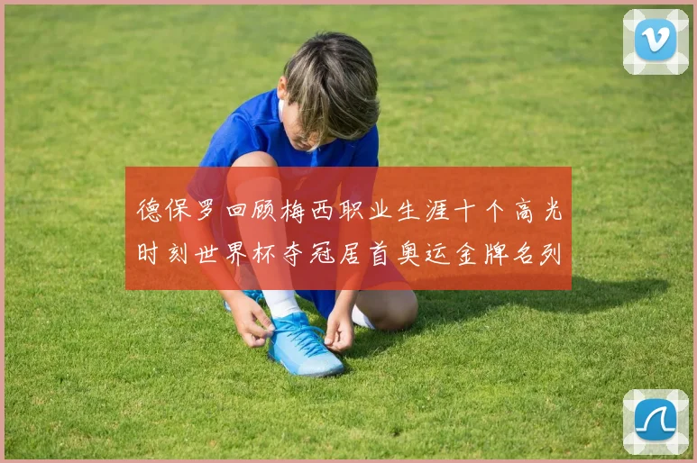 德保罗回顾梅西职业生涯十个高光时刻世界杯夺冠居首奥运金牌名列第四