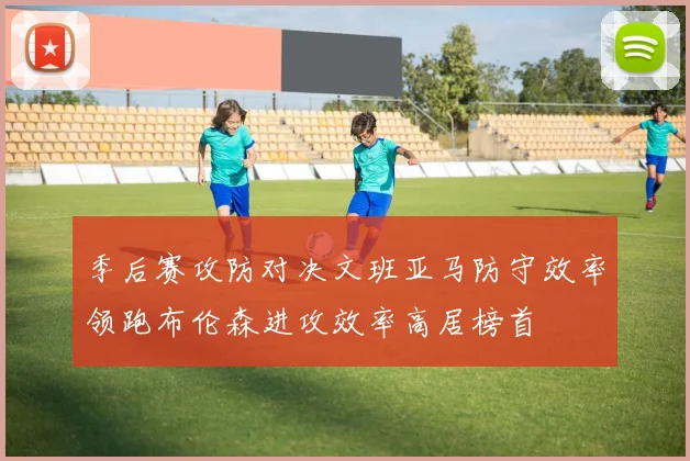 季后赛攻防对决文班亚马防守效率领跑布伦森进攻效率高居榜首