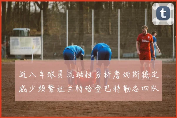 近八年球员流动性分析詹姆斯稳定威少频繁杜兰特哈登巴特勒各四队