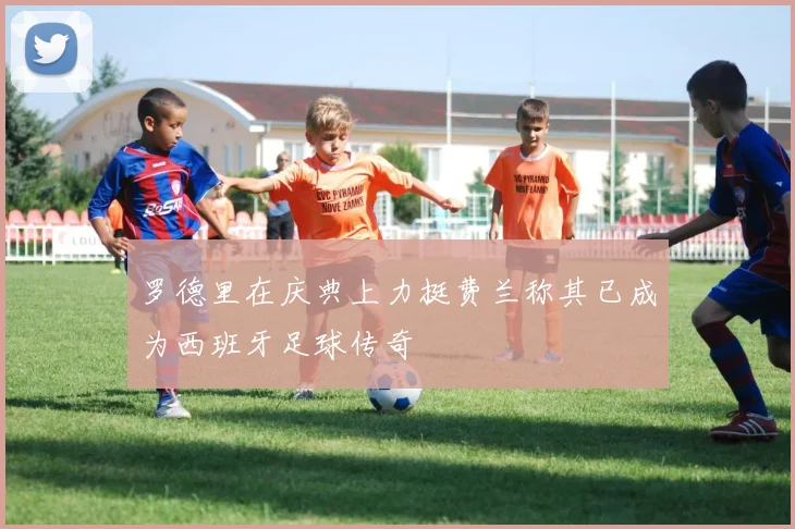 罗德里在庆典上力挺费兰称其已成为西班牙足球传奇