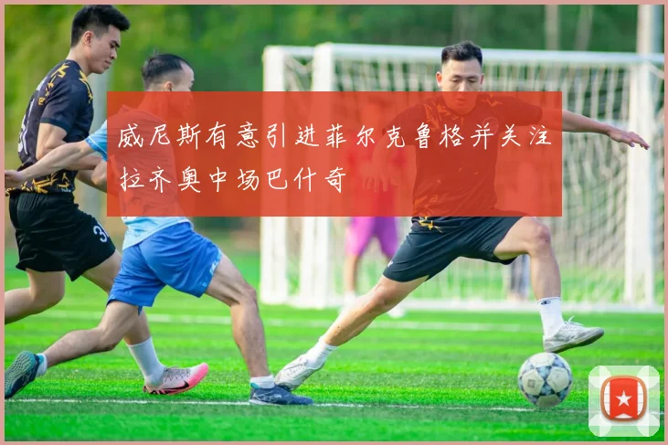 威尼斯有意引进菲尔克鲁格并关注拉齐奥中场巴什奇