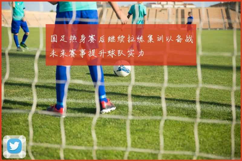 国足热身赛后继续拉练集训以备战未来赛事提升球队实力
