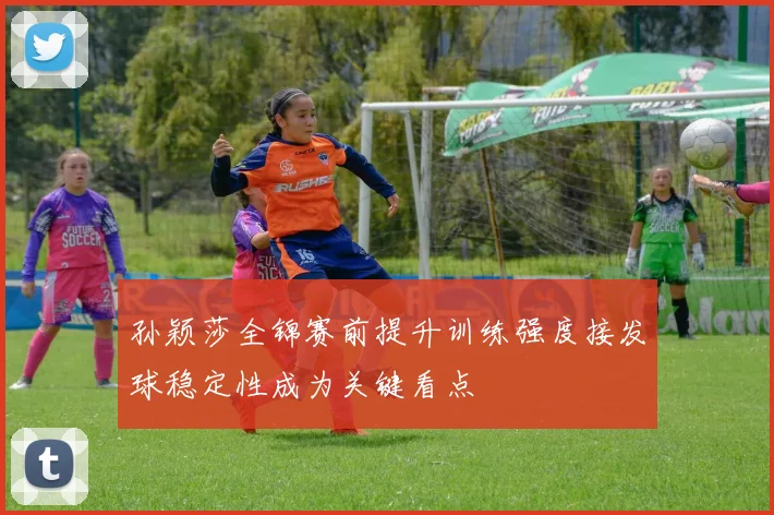孙颖莎全锦赛前提升训练强度接发球稳定性成为关键看点