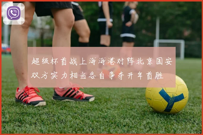 超级杯首战上海海港对阵北京国安双方实力相当各自争夺开年首胜