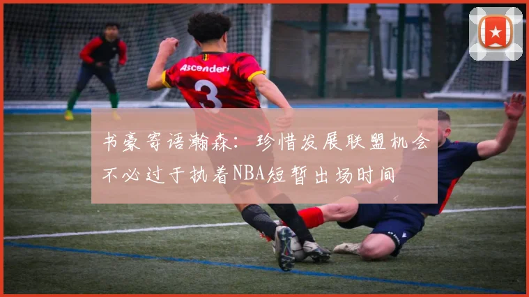 书豪寄语瀚森：珍惜发展联盟机会不必过于执着NBA短暂出场时间