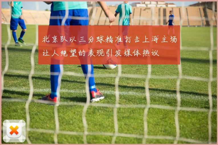 北京队以三分球精准打击上海主场让人绝望的表现引发媒体热议