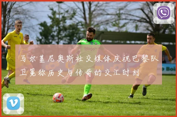 马尔基尼奥斯社交媒体庆祝巴黎队卫冕称历史与传奇的交汇时刻