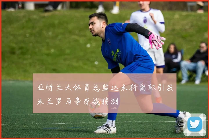 亚特兰大体育总监达米科离职引发米兰罗马争夺战猜测