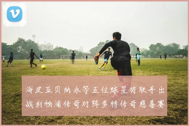 海皮亚贝纳永等五位球星将联手出战利物浦传奇对阵多特传奇慈善赛