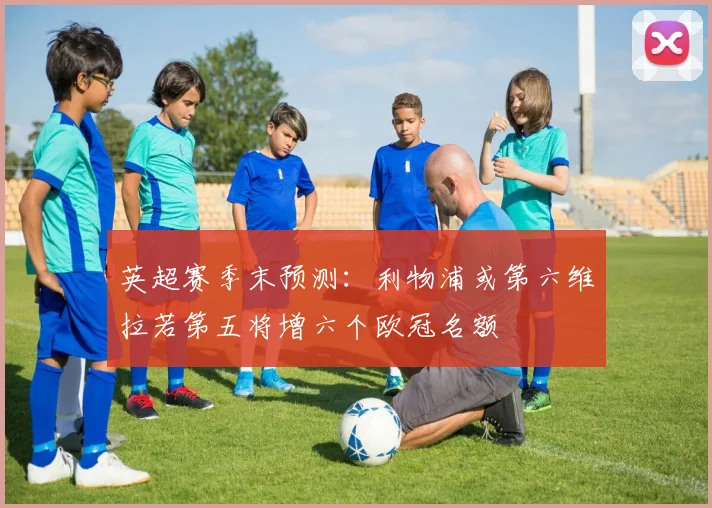 英超赛季末预测：利物浦或第六维拉若第五将增六个欧冠名额
