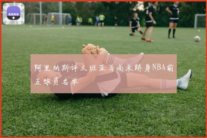 阿里纳斯评文班亚马尚未跻身NBA前五球员名单