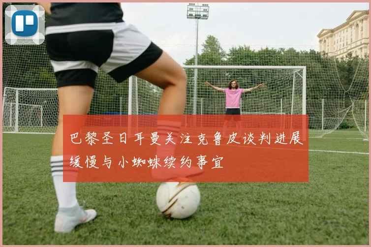 巴黎圣日耳曼关注克鲁皮谈判进展缓慢与小蜘蛛续约事宜