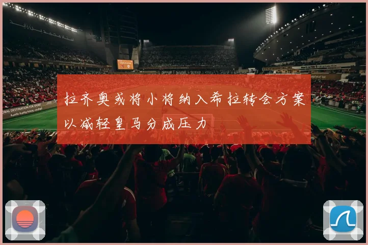 拉齐奥或将小将纳入希拉转会方案以减轻皇马分成压力