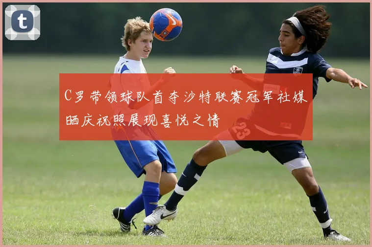 C罗带领球队首夺沙特联赛冠军社媒晒庆祝照展现喜悦之情