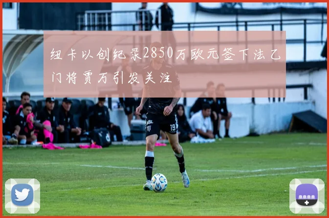 纽卡以创纪录2850万欧元签下法乙门将贾万引发关注