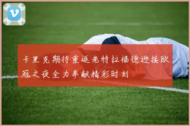 卡里克期待重返老特拉福德迎接欧冠之夜全力奉献精彩时刻