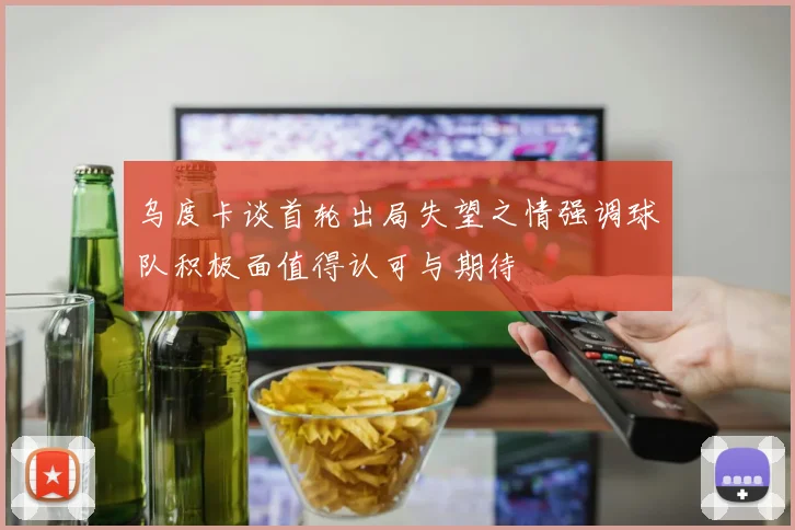 乌度卡谈首轮出局失望之情强调球队积极面值得认可与期待
