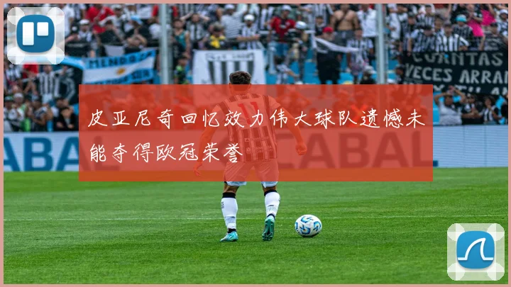 皮亚尼奇回忆效力伟大球队遗憾未能夺得欧冠荣誉