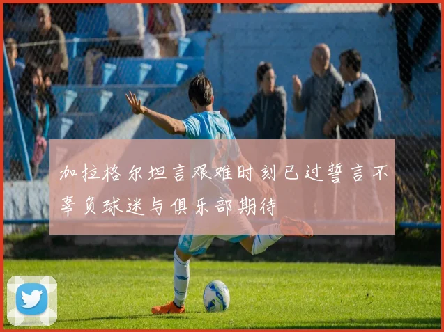 加拉格尔坦言艰难时刻已过誓言不辜负球迷与俱乐部期待