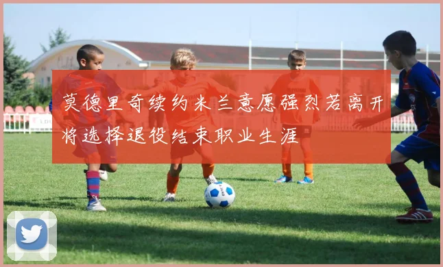 莫德里奇续约米兰意愿强烈若离开将选择退役结束职业生涯