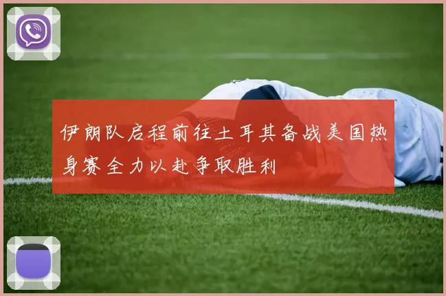 伊朗队启程前往土耳其备战美国热身赛全力以赴争取胜利