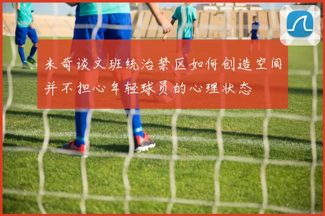米奇谈文班统治禁区如何创造空间并不担心年轻球员的心理状态