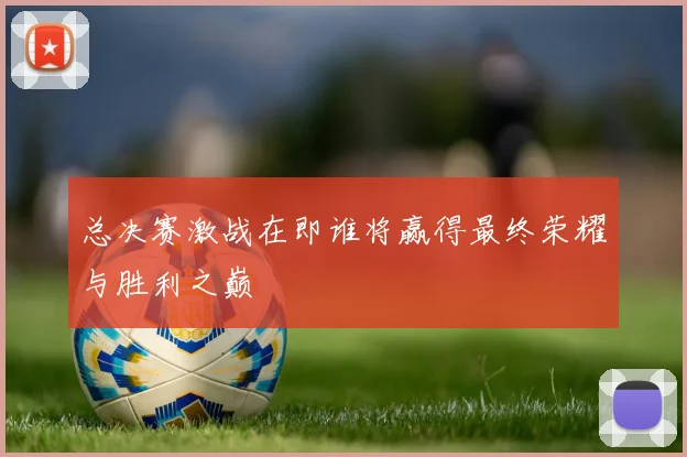 总决赛激战在即谁将赢得最终荣耀与胜利之巅